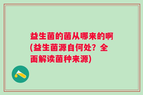 益生菌的菌从哪来的啊(益生菌源自何处?全面解读菌种来源) 益生菌的菌从哪来的啊(益生菌源自何处?全面解读菌种来源)