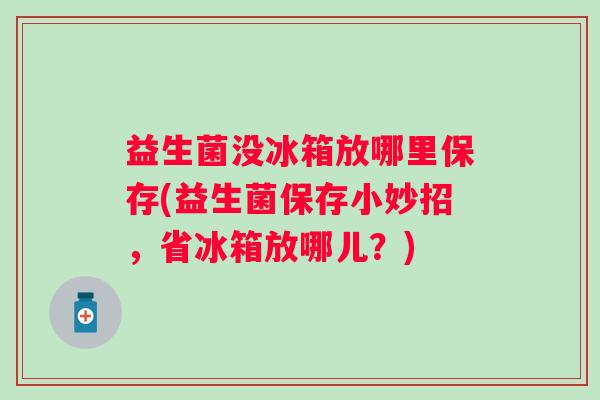 益生菌没冰箱放哪里保存(益生菌保存小妙招,省冰箱放哪儿?) 益生菌没冰箱放哪里保存(益生菌保存小妙招,省冰箱放哪儿?)