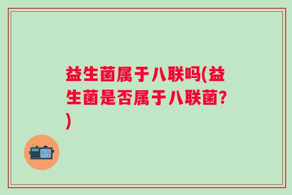 益生菌属于八联吗(益生菌是否属于八联菌?) 益生菌属于八联吗(益生菌是否属于八联菌?)