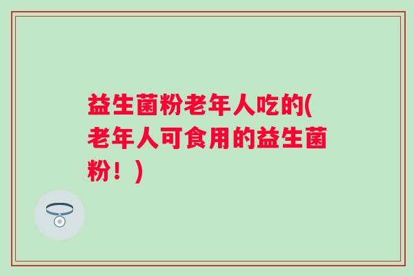 益生菌粉老年人吃的(老年人可食用的益生菌粉!) 益生菌粉老年人吃的(老年人可食用的益生菌粉!)