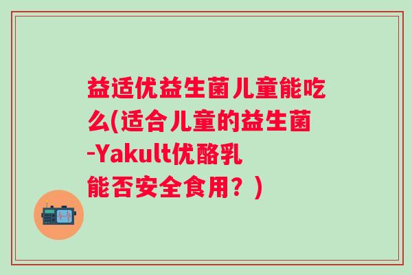 益适优益生菌儿童能吃么(适合儿童的益生菌-Yakult优酪乳能否安全食用？)