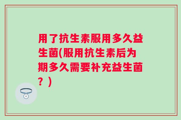 用了抗生素服用多久益生菌(服用抗生素后为期多久需要补充益生菌？)