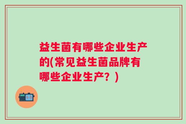 益生菌有哪些企业生产的(常见益生菌品牌有哪些企业生产？)