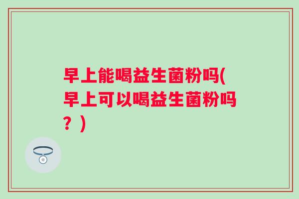 早上能喝益生菌粉吗(早上可以喝益生菌粉吗？)
