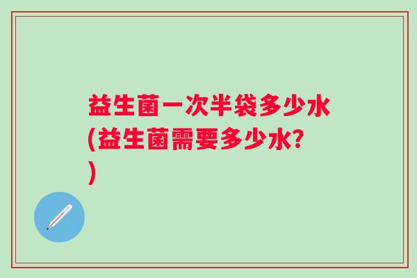 益生菌一次半袋多少水(益生菌需要多少水？)