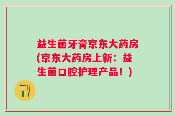 益生菌牙膏京东大药房(京东大药房上新：益生菌口腔护理产品！)