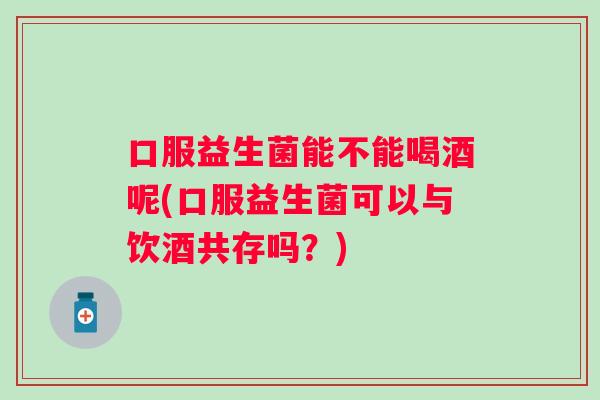 口服益生菌能不能喝酒呢(口服益生菌可以与饮酒共存吗？)