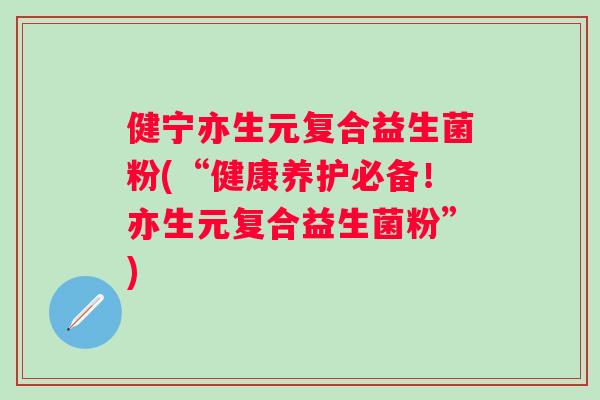 健宁亦生元复合益生菌粉(“健康养护必备！亦生元复合益生菌粉”)