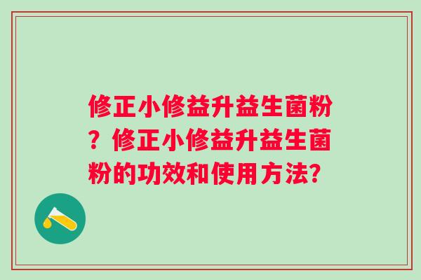 修正小修益升益生菌粉?修正小修益升益生菌粉的功效和使用方法? 修正小修益升益生菌粉?修正小修益升益生菌粉的功效和使用方法?