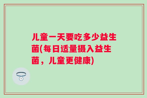 儿童一天要吃多少益生菌(每日适量摄入益生菌,儿童更健康) 儿童一天要吃多少益生菌(每日适量摄入益生菌,儿童更健康)