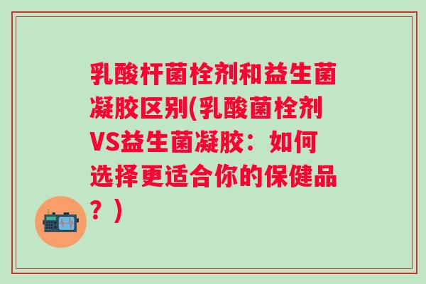 乳酸杆菌栓剂和益生菌凝胶区别(乳酸菌栓剂VS益生菌凝胶:如何选择更适合你的保健品?) 乳酸杆菌栓剂和益生菌凝胶区别(乳酸菌栓剂VS益生菌凝胶:如何选择更适合你的保健品?)