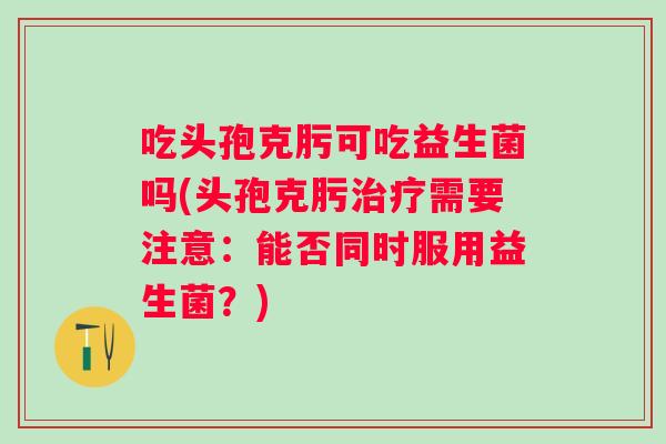 吃头孢克肟可吃益生菌吗(头孢克肟需要注意:能否同时服用益生菌?) 吃头孢克肟可吃益生菌吗(头孢克肟需要注意:能否同时服用益生菌?)