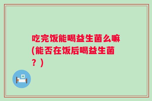 吃完饭能喝益生菌么嘛(能否在饭后喝益生菌?) 吃完饭能喝益生菌么嘛(能否在饭后喝益生菌?)