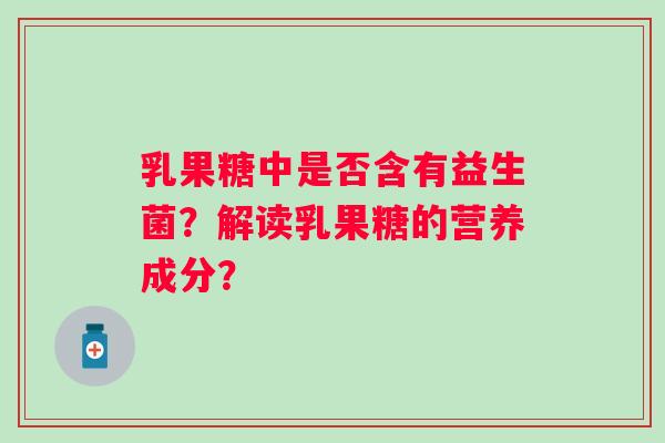 乳果糖中是否含有益生菌?解读乳果糖的营养成分? 乳果糖中是否含有益生菌?解读乳果糖的营养成分?