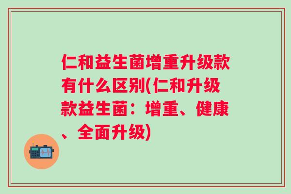 仁和益生菌增重升级款有什么区别(仁和升级款益生菌:增重、健康、全面升级) 仁和益生菌增重升级款有什么区别(仁和升级款益生菌:增重、健康、全面升级)