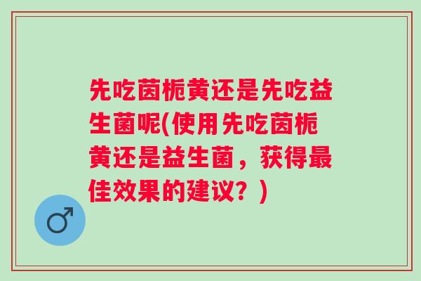 先吃茵栀黄还是先吃益生菌呢(使用先吃茵栀黄还是益生菌,获得佳效果的建议?) 先吃茵栀黄还是先吃益生菌呢(使用先吃茵栀黄还是益生菌,获得佳效果的建议?)