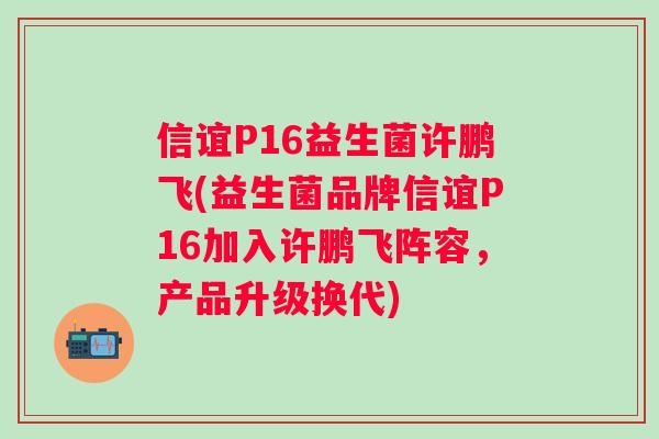 信谊P16益生菌许鹏飞(益生菌品牌信谊P16加入许鹏飞阵容,产品升级换代) 信谊P16益生菌许鹏飞(益生菌品牌信谊P16加入许鹏飞阵容,产品升级换代)