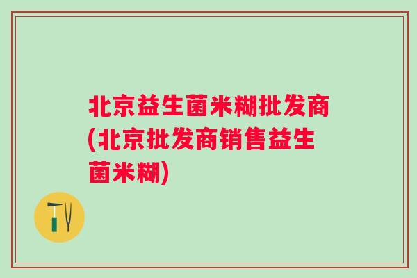 北京益生菌米糊批发商(北京批发商销售益生菌米糊) 北京益生菌米糊批发商(北京批发商销售益生菌米糊)