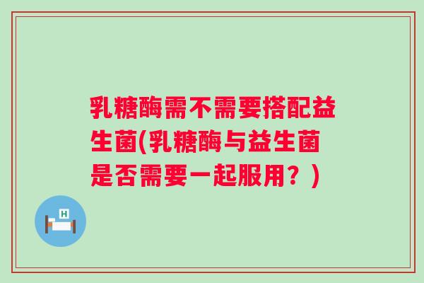 乳糖酶需不需要搭配益生菌(乳糖酶与益生菌是否需要一起服用？)