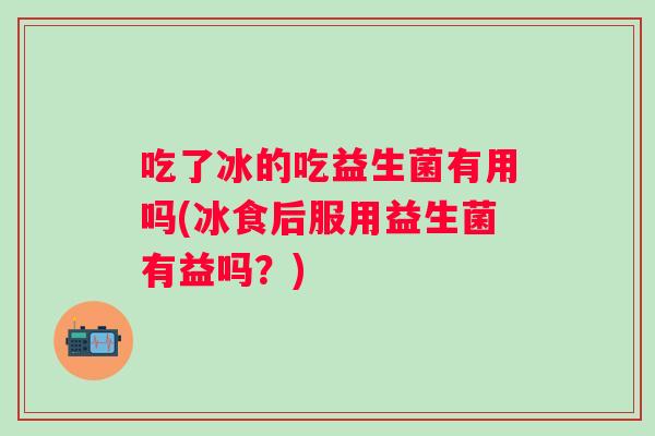吃了冰的吃益生菌有用吗(冰食后服用益生菌有益吗?) 吃了冰的吃益生菌有用吗(冰食后服用益生菌有益吗?)