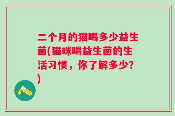 二个月的猫喝多少益生菌(猫咪喝益生菌的生活习惯,你了解多少?) 二个月的猫喝多少益生菌(猫咪喝益生菌的生活习惯,你了解多少?)