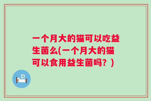 一个月大的猫可以吃益生菌么(一个月大的猫可以食用益生菌吗?) 一个月大的猫可以吃益生菌么(一个月大的猫可以食用益生菌吗?)