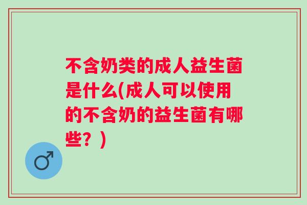 不含奶类的成人益生菌是什么(成人可以使用的不含奶的益生菌有哪些?) 不含奶类的成人益生菌是什么(成人可以使用的不含奶的益生菌有哪些?)