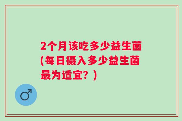 2个月该吃多少益生菌(每日摄入多少益生菌为适宜？)