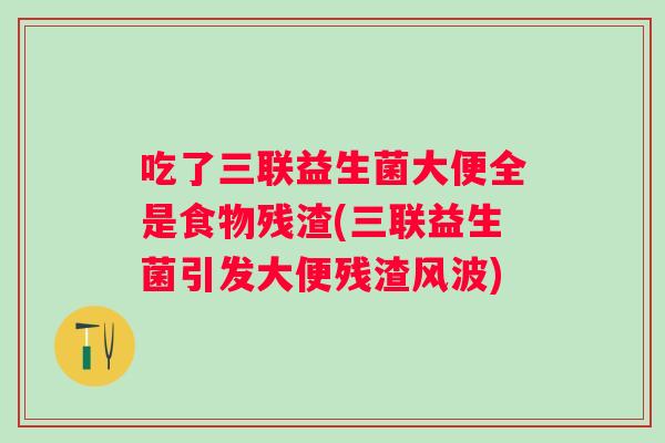 吃了三联益生菌大便全是食物残渣(三联益生菌引发大便残渣风波) 吃了三联益生菌大便全是食物残渣(三联益生菌引发大便残渣风波)