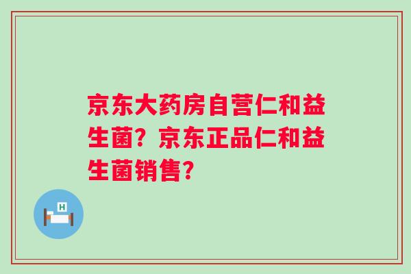 京东大药房自营仁和益生菌？京东正品仁和益生菌销售？
