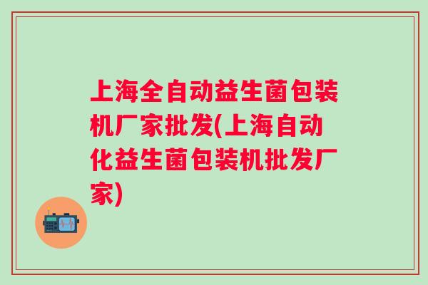 上海全自动益生菌包装机厂家批发(上海自动化益生菌包装机批发厂家) 上海全自动益生菌包装机厂家批发(上海自动化益生菌包装机批发厂家)