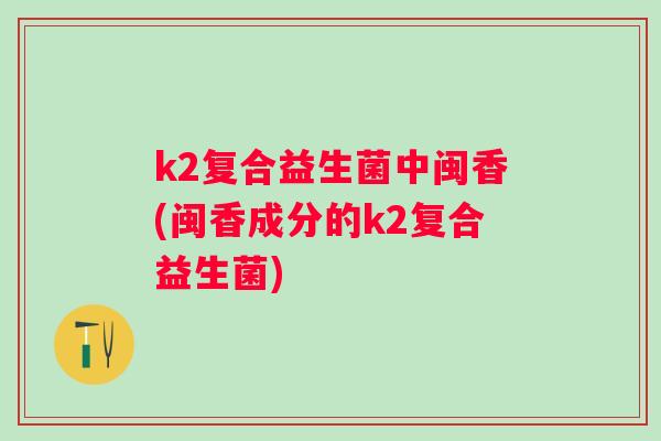 k2复合益生菌中闽香(闽香成分的k2复合益生菌) k2复合益生菌中闽香(闽香成分的k2复合益生菌)