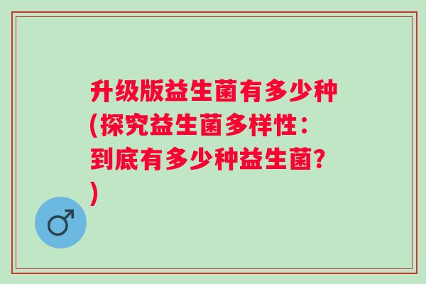 升级版益生菌有多少种(探究益生菌多样性:到底有多少种益生菌?) 升级版益生菌有多少种(探究益生菌多样性:到底有多少种益生菌?)