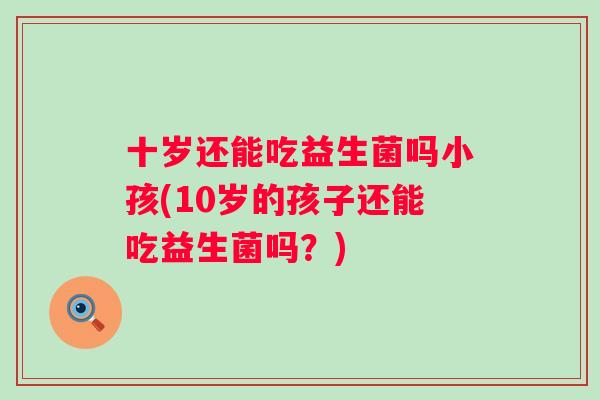 十岁还能吃益生菌吗小孩(10岁的孩子还能吃益生菌吗？)