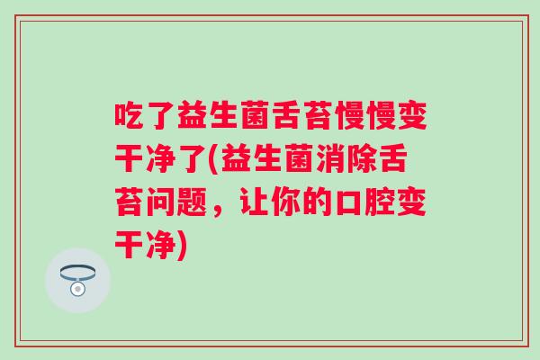 吃了益生菌舌苔慢慢变干净了(益生菌消除舌苔问题，让你的口腔变干净)