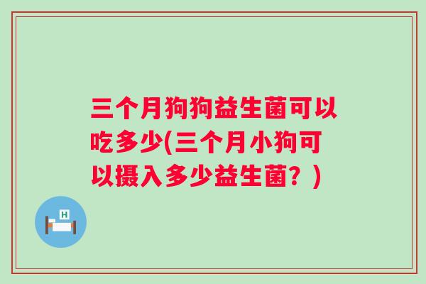 三个月狗狗益生菌可以吃多少(三个月小狗可以摄入多少益生菌?) 三个月狗狗益生菌可以吃多少(三个月小狗可以摄入多少益生菌?)