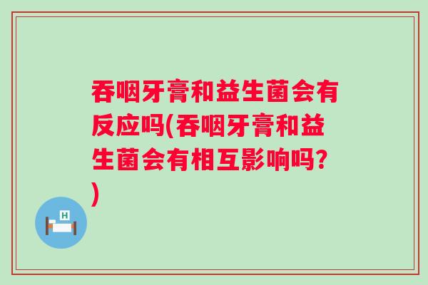 吞咽牙膏和益生菌会有反应吗(吞咽牙膏和益生菌会有相互影响吗？)