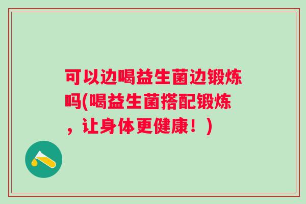 可以边喝益生菌边锻炼吗(喝益生菌搭配锻炼，让身体更健康！)