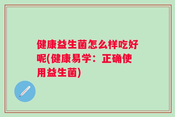 健康益生菌怎么样吃好呢(健康易学:正确使用益生菌) 健康益生菌怎么样吃好呢(健康易学:正确使用益生菌)