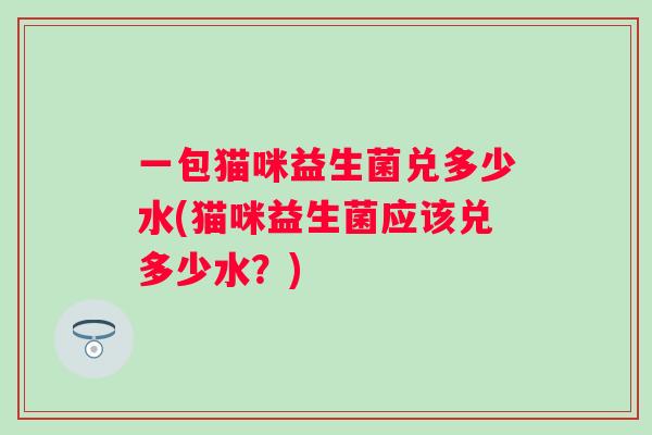 一包猫咪益生菌兑多少水(猫咪益生菌应该兑多少水?) 一包猫咪益生菌兑多少水(猫咪益生菌应该兑多少水?)