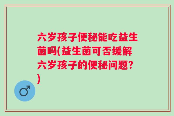 六岁孩子能吃益生菌吗(益生菌可否缓解六岁孩子的问题?) 六岁孩子能吃益生菌吗(益生菌可否缓解六岁孩子的问题?)