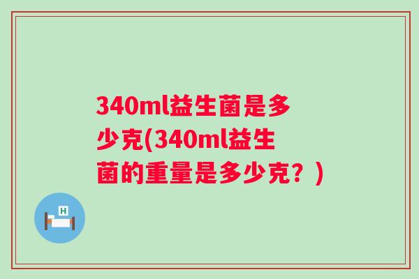 340ml益生菌是多少克(340ml益生菌的重量是多少克?) 340ml益生菌是多少克(340ml益生菌的重量是多少克?)