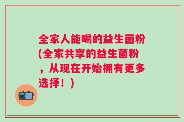 全家人能喝的益生菌粉(全家共享的益生菌粉,从现在开始拥有更多选择!) 全家人能喝的益生菌粉(全家共享的益生菌粉,从现在开始拥有更多选择!)