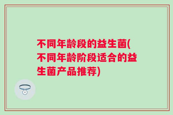 不同年龄段的益生菌(不同年龄阶段适合的益生菌产品推荐) 不同年龄段的益生菌(不同年龄阶段适合的益生菌产品推荐)