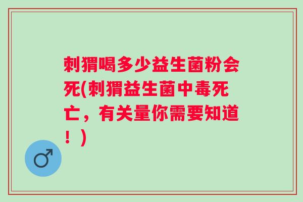 刺猬喝多少益生菌粉会死(刺猬益生菌中毒死亡，有关量你需要知道！)