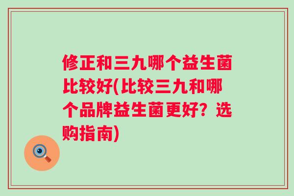 修正和三九哪个益生菌比较好(比较三九和哪个品牌益生菌更好？选购指南)