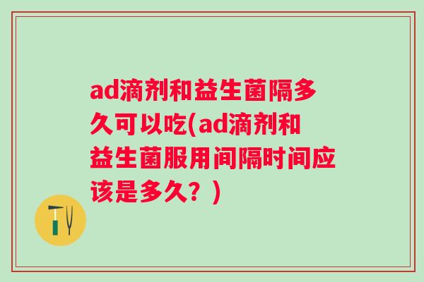 ad滴剂和益生菌隔多久可以吃(ad滴剂和益生菌服用间隔时间应该是多久?) ad滴剂和益生菌隔多久可以吃(ad滴剂和益生菌服用间隔时间应该是多久?)