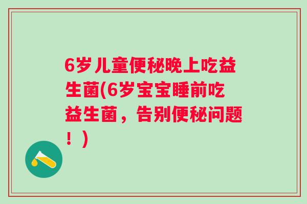 6岁儿童便秘晚上吃益生菌(6岁宝宝睡前吃益生菌，告别便秘问题！)