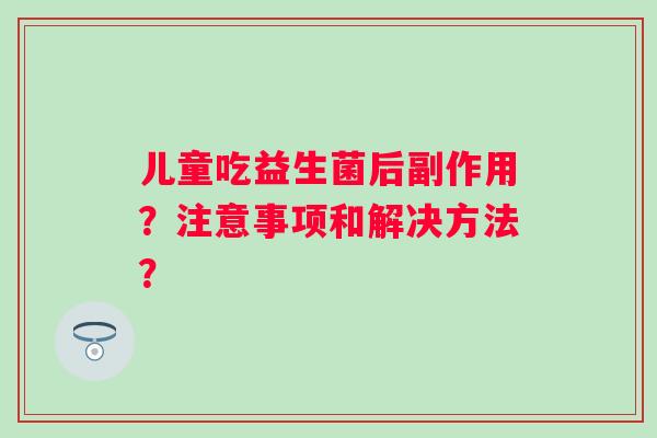 儿童吃益生菌后副作用?注意事项和解决方法? 儿童吃益生菌后副作用?注意事项和解决方法?