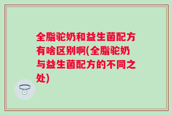全脂驼奶和益生菌配方有啥区别啊(全脂驼奶与益生菌配方的不同之处)